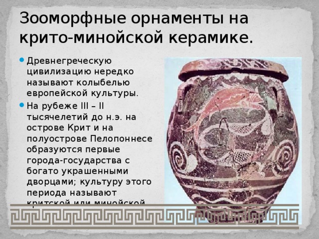 Зооморфные орнаменты на крито-минойской керамике. Древнегреческую цивилизацию нередко называют колыбелью европейской культуры. На рубеже III – II тысячелетий до н.э. на острове Крит и на полуострове Пелопоннесе образуются первые города-государства с богато украшенными дворцами; культуру этого периода называют критской или минойской. 