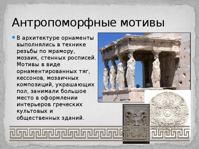 Антропоморфные мотивы В архитектуре орнаменты выполнялись в технике резьбы по мрамору, мозаик, стенных росписей. Мотивы в виде орнаментированных тяг, кессонов, мозаичных композиций, украшающих пол, занимали большое место в оформлении интерьеров греческих культовых и общественных зданий. 