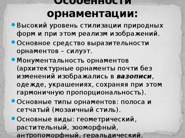 Особенности орнаментации: Высокий уровень стилизации природных форм и при этом реализм изображений. Основное средство выразительности орнаментов – силуэт. Монументальность орнаментов (архитектурные орнаменты почти без изменений изображались в вазописи , одежде, украшениях, сохраняя при этом гармоничную пропорциональность). Основные типы орнаментов: полоса и сетчатый (мозаичный стиль). Основные виды: геометрический, растительный, зооморфный, антропоморфный, геральдический. 