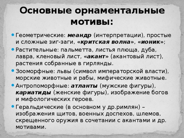 Основные орнаментальные мотивы: Геометрические: меандр (интерпретации), простые и сложные зиг-заги, « критская волна », « ионик »; Растительные: пальметта, листья плюща, дуба, лавра, кленовый лист, « акант » (акантовый лист), растения собранные в гирлянды. Зооморфные: львы (символ императорской власти), морские животные и рабы, мифические животные. Антропоморфные: атланты (мужские фигуры), кариатиды (женские фигуры), изображение богов и мифологических героев. Геральдические (в основном у др.римлян) – изображения щитов, военных доспехов, шлемов, скрещенного оружия в сочетании с акантами и др. мотивами. 