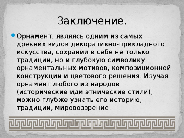 Заключение. Орнамент, являясь одним из самых древних видов декоративно-прикладного искусства, сохранил в себе не только традиции, но и глубокую символику орнаментальных мотивов, композиционной конструкции и цветового решения. Изучая орнамент любого из народов (исторические иди этнические стили), можно глубже узнать его историю, традиции, мировоззрение. 