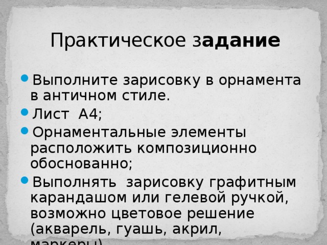 Практическое з адание Выполните зарисовку в орнамента в античном стиле. Лист А4; Орнаментальные элементы расположить композиционно обоснованно; Выполнять зарисовку графитным карандашом или гелевой ручкой, возможно цветовое решение (акварель, гуашь, акрил, маркеры). 