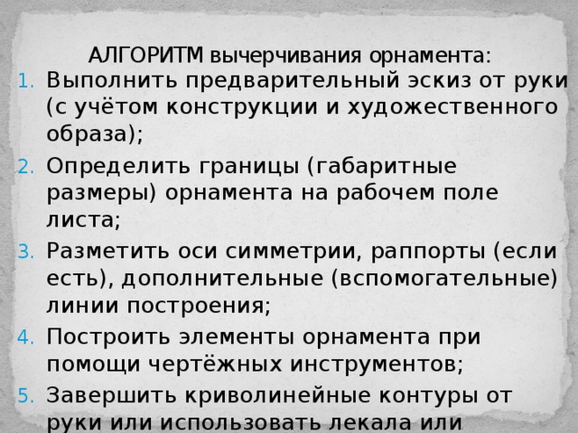АЛГОРИТМ вычерчивания орнамента: Выполнить предварительный эскиз от руки (с учётом конструкции и художественного образа); Определить границы (габаритные размеры) орнамента на рабочем поле листа; Разметить оси симметрии, раппорты (если есть), дополнительные (вспомогательные) линии построения; Построить элементы орнамента при помощи чертёжных инструментов; Завершить криволинейные контуры от руки или использовать лекала или шаблоны. Выполнить проработку цветом, тоном и т.п. 