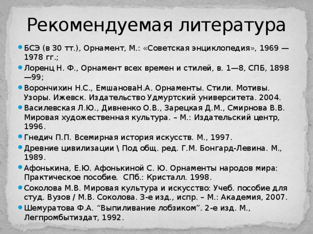 Рекомендуемая литература БСЭ (в 30 тт.), Орнамент, М.: «Советская энциклопедия», 1969 — 1978 гг.; Лоренц Н. Ф., Орнамент всех времен и стилей, в. 1—8, СПБ, 1898—99; Ворончихин Н.С., ЕмшановаН.А. Орнаменты. Стили. Мотивы. Узоры. Ижевск. Издательство Удмуртский университета. 2004. Василевская Л.Ю., Дивненко О.В., Зарецкая Д.М., Смирнова В.В. Мировая художественная культура. – М.: Издательский центр, 1996. Гнедич П.П. Всемирная история искусств. М., 1997. Древние цивилизации \ Под общ. ред. Г.М. Бонгард-Левина. М., 1989. Афонькина, Е.Ю. Афонькиной С. Ю. Орнаменты народов мира: Практическое пособие. СПб.: Кристалл. 1998. Соколова М.В. Мировая культура и искусство: Учеб. пособие для студ. Вузов / М.В. Соколова. 3-е изд., испр. – М.: Академия, 2007. Шемуратова Ф.А. “Выпиливание лобзиком”. 2-е изд. М., Легпромбытиздат, 1992. 