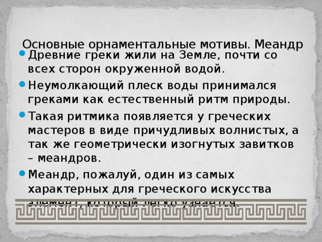Основные орнаментальные мотивы. Меандр Древние греки жили на Земле, почти со всех сторон окруженной водой. Неумолкающий плеск воды принимался греками как естественный ритм природы. Такая ритмика появляется у греческих мастеров в виде причудливых волнистых, а так же геометрически изогнутых завитков – меандров. Меандр, пожалуй, один из самых характерных для греческого искусства элемент, который легко узнается. 