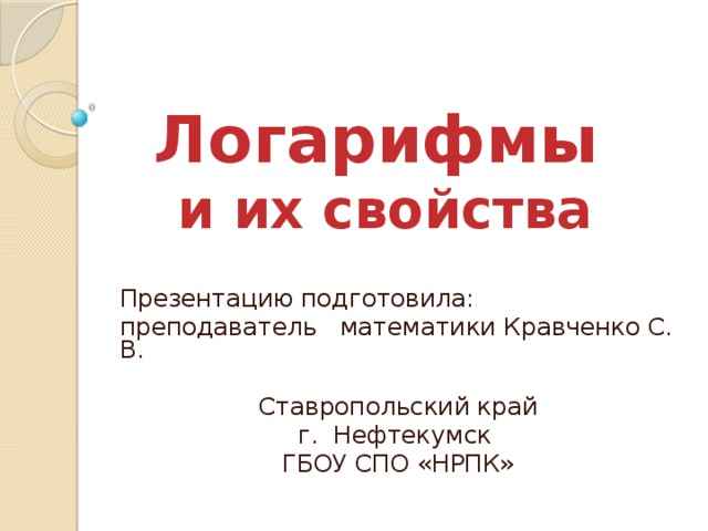 Логарифмы  и их свойства Презентацию подготовила: преподаватель математики Кравченко С. В. Ставропольский край г. Нефтекумск ГБОУ СПО «НРПК» 