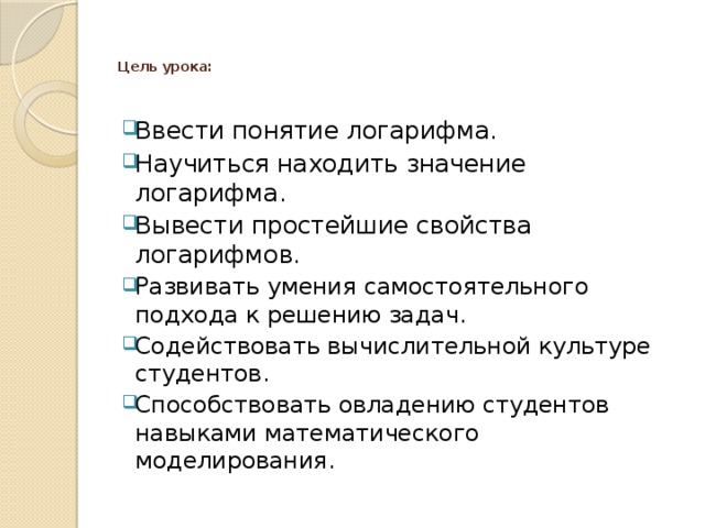   Цель урока:    Ввести понятие логарифма. Научиться находить значение логарифма. Вывести простейшие свойства логарифмов. Развивать умения самостоятельного подхода к решению задач. Содействовать вычислительной культуре студентов. Способствовать овладению студентов навыками математического моделирования. 