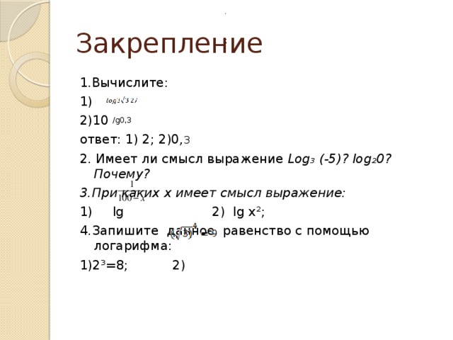 .  Закрепление ; 1.Вычислите: 1) 2)10 /g0,3 ответ: 1) 2; 2)0, 3 2. Имеет ли смысл выражение Log₃ (-5)? log₂0? Почему? 3.При каких x имеет смысл выражение: 1) lg 2) Ig x²; 4.Запишите данное равенство с помощью логарифма: 1)2³=8; 2) 