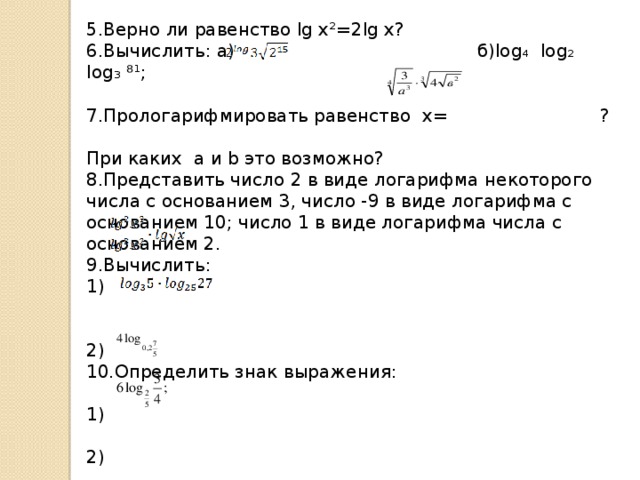 5.Верно ли равенство lg x²=2lg x? 6.Вычислить: а) б)log₄ log₂ log₃ ⁸¹; 7.Прологарифмировать равенство x= ? При каких a и b это возможно? 8.Представить число 2 в виде логарифма некоторого числа с основанием 3, число -9 в виде логарифма с основанием 10; число 1 в виде логарифма числа с основанием 2. 9.Вычислить:  1) 2) 10.Определить знак выражения: 1) 2) 