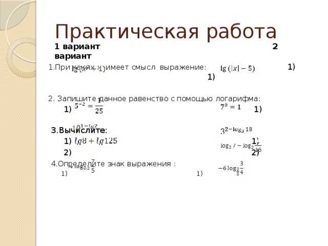 Практическая работа  1 вариант 2 вариант 1.При каких х имеет смысл выражение:    1)  1) 2. Запишите данное равенство с помощью логарифма:  1) 1)  3.Вычислите:  1) 1)  2) 2)  4.Определите знак выражения :  1)  1)  