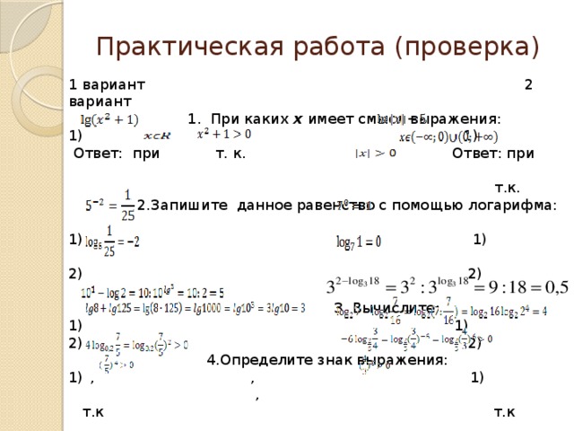 Практическая работа (проверка) 1 вариант 2 вариант  1. При каких х имеет смысл выражения:  1) 1)  Ответ: при т. к. Ответ: при  т.к.  2.Запишите данное равенство с помощью логарифма:   1) 1)   2) 2)   3. Вычислите:  1) 1) 2) 2)  4.Определите знак выражения: , , 1) ,  т.к т.к Ответ(+) Ответ(+)  