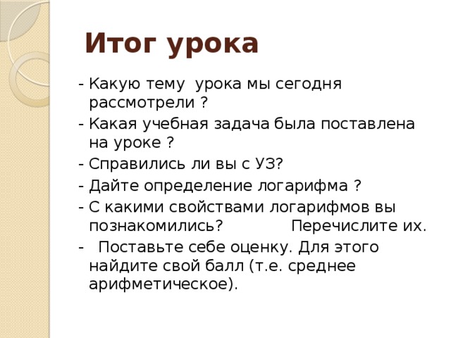  Итог урока - Какую тему урока мы сегодня рассмотрели ? - Какая учебная задача была поставлена на уроке ? - Справились ли вы с УЗ? - Дайте определение логарифма ? - С какими свойствами логарифмов вы познакомились? Перечислите их. - Поставьте себе оценку. Для этого найдите свой балл (т.е. среднее арифметическое). 