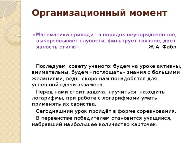 Организационный момент   «Математика приводит в порядок неупорядоченное, выкорчевывает глупости, фильтрует грязное, дает явность стилю». Ж.А. Фабр  Последуем совету ученого: будем на уроке активны, внимательны, будем «поглощать» знания с большими желаниями, ведь скоро нам понадобятся для успешной сдачи экзамена. Перед нами стоит задача: научиться находить логарифмы, при работе с логарифмами уметь применять их свойства. Сегодняшний урок пройдёт в форме соревнования. В первенстве победителем становится учащийся, набравший наибольшее количество карточек. 