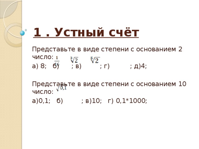 1 . Устный счёт Представьте в виде степени с основанием 2 число: а) 8; б) ; в) ; г) ; д)4; Представьте в виде степени с основанием 10 число: а)0,1; б) ; в)10; г) 0,1*1000; 