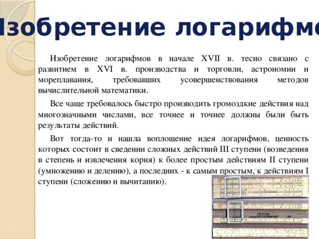 Изобретение логарифмов Изобретение логарифмов в начале XVII в. тесно связано с развитием в XVI в. производства и торговли, астрономии и мореплавания, требовавших усовершенствования методов вычислительной математики. Все чаще требовалось быстро производить громоздкие действия над многозначными числами, все точнее и точнее должны были быть результаты действий. Вот тогда-то и нашла воплощение идея логарифмов, ценность которых состоит в сведении сложных действий III ступени (возведения в степень и извлечения корня) к более простым действиям II ступени (умножению и делению), а последних - к самым простым, к действиям I ступени (сложению и вычитанию). 