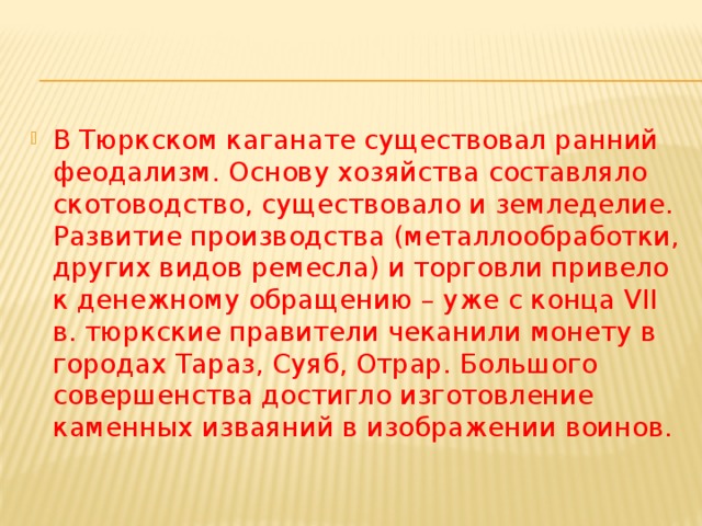 В Тюркском каганате существовал ранний феодализм. Основу хозяйства составляло скотоводство, существовало и земледелие. Развитие производства (металлообработки, других видов ремесла) и торговли привело к денежному обращению – уже с конца VII в. тюркские правители чеканили монету в городах Тараз, Суяб, Отрар. Большого совершенства достигло изготовление каменных изваяний в изображении воинов. 