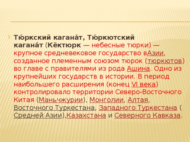 Тю́ркский кагана́т, Тю́ркютский кагана́т  ( Кёктюрк  — небесные тюрки) — крупное средневековое государство в Азии , созданное племенным союзом тюрок ( тюркютов ) во главе с правителями из рода  Ашина . Одно из крупнейших государств в истории. В период наибольшего расширения (конец  VI века ) контролировало территории Северо-Восточного Китая ( Маньчжурии ),  Монголии ,  Алтая ,  Восточного Туркестана ,  Западного Туркестана  ( Средней Азии ), Казахстана  и  Северного Кавказа . 