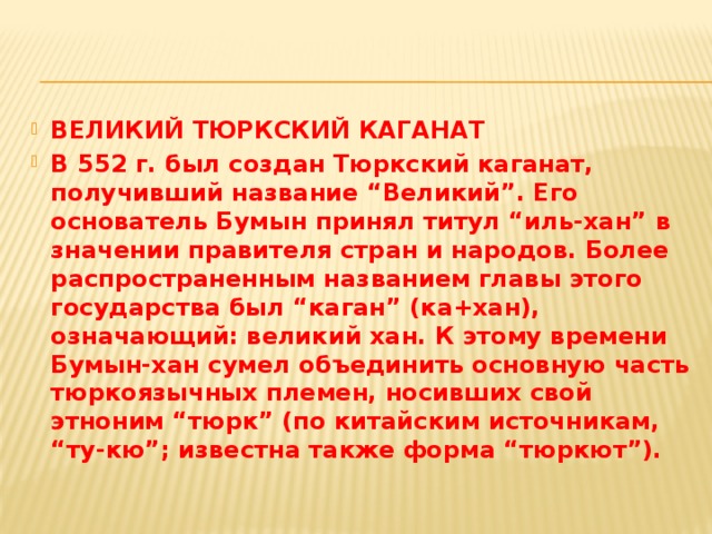 ВЕЛИКИЙ ТЮРКСКИЙ КАГАНАТ В 552 г. был создан Тюркский каганат, получивший название “Великий”. Его основатель Бумын принял титул “иль-хан” в значении правителя стран и народов. Более распространенным названием главы этого государства был “каган” (ка+хан), означающий: великий хан. К этому времени Бумын-хан сумел объединить основную часть тюркоязычных племен, носивших свой этноним “тюрк” (по китайским источникам, “ту-кю”; известна также форма “тюркют”).  