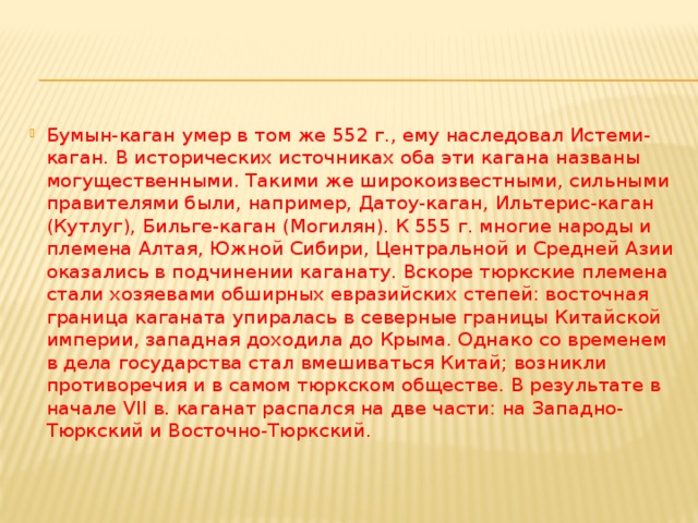 Бумын-каган умер в том же 552 г., ему наследовал Истеми-каган. В исторических источниках оба эти кагана названы могущественными. Такими же широкоизвестными, сильными правителями были, например, Датоу-каган, Ильтерис-каган (Кутлуг), Бильге-каган (Могилян). К 555 г. многие народы и племена Алтая, Южной Сибири, Центральной и Средней Азии оказались в подчинении каганату. Вскоре тюркские племена стали хозяевами обширных евразийских степей: восточная граница каганата упиралась в северные границы Китайской империи, западная доходила до Крыма. Однако со временем в дела государства стал вмешиваться Китай; возникли противоречия и в самом тюркском обществе. В результате в начале VII в. каганат распался на две части: на Западно-Тюркский и Восточно-Тюркский. 