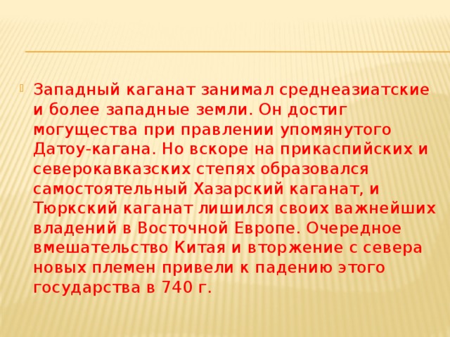 Западный каганат занимал среднеазиатские и более западные земли. Он достиг могущества при правлении упомянутого Датоу-кагана. Но вскоре на прикаспийских и северокавказских степях образовался самостоятельный Хазарский каганат, и Тюркский каганат лишился своих важнейших владений в Восточной Европе. Очередное вмешательство Китая и вторжение с севера новых племен привели к падению этого государства в 740 г. 