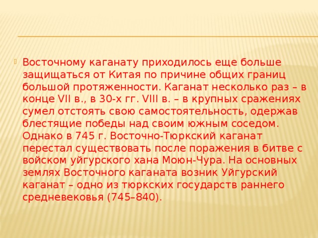 Восточному каганату приходилось еще больше защищаться от Китая по причине общих границ большой протяженности. Каганат несколько раз – в конце VII в., в 30-х гг. VIII в. – в крупных сражениях сумел отстоять свою самостоятельность, одержав блестящие победы над своим южным соседом. Однако в 745 г. Восточно-Тюркский каганат перестал существовать после поражения в битве с войском уйгурского хана Моюн-Чура. На основных землях Восточного каганата возник Уйгурский каганат – одно из тюркских государств раннего средневековья (745–840). 