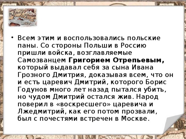 Всем этим и воспользовались польские паны. Со стороны Польши в Россию пришли войска, возглавляемые Самозванцем Григорием Отрепьевым, который выдавал себя за сына Ивана Грозного Дмитрия, доказывая всем, что он и есть царевич Дмитрий, которого Борис Годунов много лет назад пытался убить, но чудом Дмитрий остался жив. Народ поверил в «воскресшего» царевича и Лжедмитрий, как его потом прозвали, был с почестями встречен в Москве. 