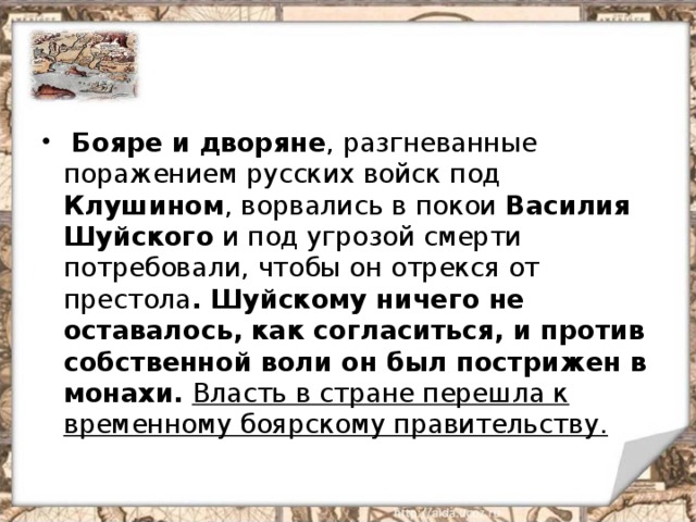  Бояре и дворяне , разгневанные поражением русских войск под Клушином , ворвались в покои Василия Шуйского и под угрозой смерти потребовали, чтобы он отрекся от престола . Шуйскому ничего не оставалось, как согласиться, и против собственной воли он был пострижен в монахи.  Власть в стране перешла к временному боярскому правительству. 