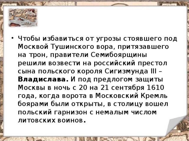 Чтобы избавиться от угрозы стоявшего под Москвой Тушинского вора, притязавшего на трон, правители Семибоярщины решили возвести на российский престол сына польского короля Сигизмунда III – Владислава. И под предлогом защиты Москвы в ночь с 20 на 21 сентября 1610 года, когда ворота в Московский Кремль боярами были открыты, в столицу вошел польский гарнизон с немалым числом литовских воинов .  