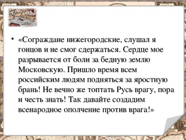 «Сограждане нижегородские, слушал я гонцов и не смог сдержаться. Сердце мое разрывается от боли за бедную землю Московскую. Пришло время всем российским людям подняться за яростную брань! Не вечно же топтать Русь врагу, пора и честь знать! Так давайте создадим всенародное ополчение против врага!» 