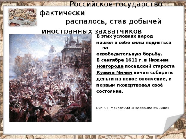  Российское государство фактически  распалось, став добычей иностранных захватчиков  В этих условиях народ нашёл в себе силы подняться на освободительную борьбу. В сентябре 1611 г. в Нижнем Новгороде посадский староста Кузьма Минин начал собирать деньги на новое ополчение, и первым пожертвовал своё состояние.   Рис.К.Е.Маковский «Воззвание Минина» 