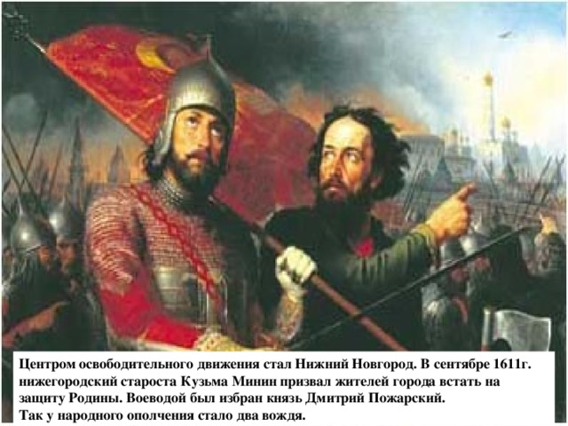 Центром освободительного движения стал Нижний Новгород. В сентябре 1611г. нижегородский староста Кузьма Минин призвал жителей города встать на защиту Родины. Воеводой был избран князь Дмитрий Пожарский. Так у народного ополчения стало два вождя.  