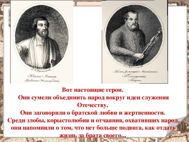 Вот настоящие герои. Они сумели объединить народ вокруг идеи служения Отечеству. Они заговорили о братской любви и жертвенности. Среди злобы, корыстолюбия и отчаяния, охвативших народ, они напомнили о том, что нет больше подвига, как отдать жизнь за брата своего.. .  