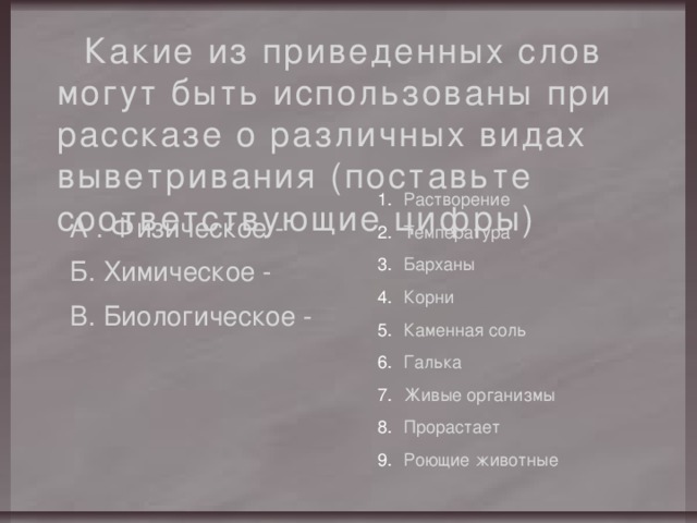Какие из приведенных слов могут быть использованы при рассказе о различных видах выветривания (поставьте соответствующие цифры) Растворение Температура Барханы Корни Каменная соль Галька Живые организмы Прорастает Роющие животные А . Физическое - Б. Химическое - В. Биологическое - 