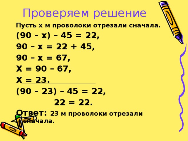 Проверяем решение Пусть х м проволоки отрезали сначала. (90 – х) – 45 = 22, 90 – х = 22 + 45, 90 – х = 67, Х = 90 – 67, Х = 23. (90 – 23) – 45 = 22,  22 = 22. Ответ: 23 м проволоки отрезали сначала.  