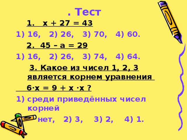 . Тест  1. х + 27 = 43 16,  2) 26,  3) 70,  4) 60.  2. 45 – а = 29 16,  2) 26,  3) 74,  4) 64.  3. Какое из чисел 1, 2, 3 является корнем уравнения  6 · х = 9 + х · х ? 1) среди приведённых чисел корней   нет,  2) 3,  3) 2,  4) 1.  