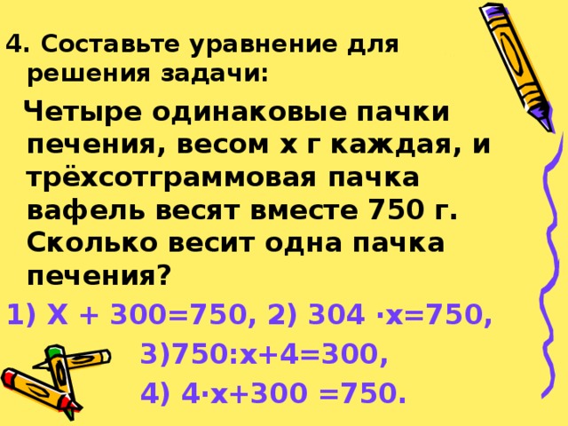 4. Составьте уравнение для решения задачи:  Четыре одинаковые пачки печения, весом х г каждая, и трёхсотграммовая пачка вафель весят вместе 750 г. Сколько весит одна пачка печения? 1) Х + 300=750, 2) 304 · х=750,  3)750:х+4=300,  4) 4 · х+300 =750.  