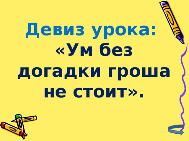 Девиз урока:  «Ум без догадки гроша не стоит».   
