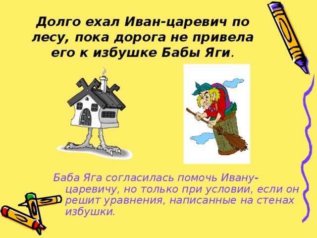 Долго ехал Иван-царевич по лесу, пока дорога не привела его к избушке Бабы Яги . Баба Яга согласилась помочь Ивану-царевичу, но только при условии, если он решит уравнения, написанные на стенах избушки.  
