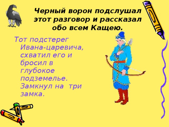 Черный ворон подслушал этот разговор и рассказал обо всем Кащею. Тот подстерег Ивана-царевича, схватил его и бросил в глубокое подземелье. Замкнул на три замка.  