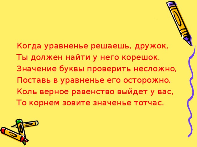 Когда уравненье решаешь, дружок, Ты должен найти у него корешок. Значение буквы проверить несложно, Поставь в уравненье его осторожно. Коль верное равенство выйдет у вас, То корнем зовите значенье тотчас. 