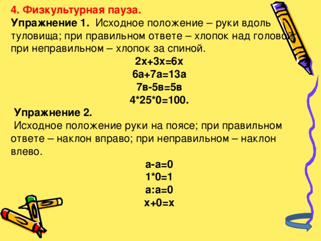 4. Физкультурная пауза. Упражнение 1. Исходное положение – руки вдоль туловища; при правильном ответе – хлопок над головой; при неправильном – хлопок за спиной. 2х+3х=6х 6а+7а=13а 7в-5в=5в 4*25*0=100.  Упражнение 2.  Исходное положение руки на поясе; при правильном ответе – наклон вправо; при неправильном – наклон влево. а-а=0 1*0=1 а:а=0 х+0=х 