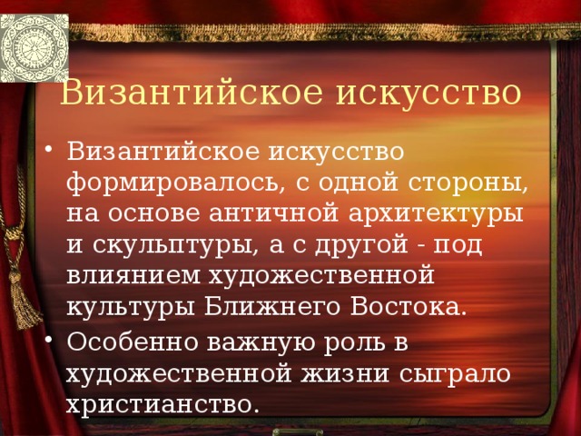 Византийское искусство Византийское искусство формировалось, с одной стороны, на основе античной архитектуры и скульптуры, а с другой - под влиянием художественной культуры Ближнего Востока. Особенно важную роль в художественной жизни сыграло христианство. 