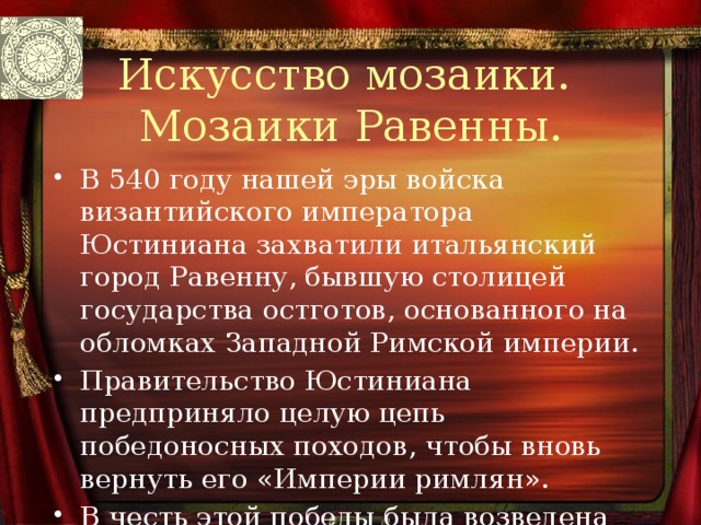 Искусство мозаики.  Мозаики Равенны. В 540 году нашей эры войска византийского императора Юстиниана захватили итальянский город Равенну, бывшую столицей государства остготов, основанного на обломках Западной Римской империи. Правительство Юстиниана предприняло целую цепь победоносных походов, чтобы вновь вернуть его «Империи римлян». В честь этой победы была возведена церковь, которую украсили искуснейшие мозаики. 