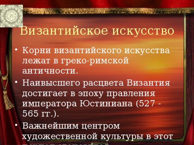 Византийское искусство Корни византийского искусства лежат в греко-римской античности. Наивысшего расцвета Византия достигает в эпоху правления императора Юстиниана (527 - 565 гг.). Важнейшим центром художественной культуры в этот период становится Константинополь - столица государства 