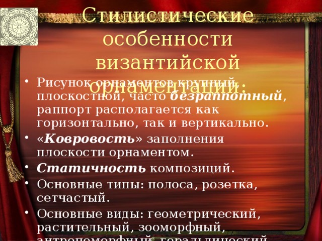 Стилистические особенности византийской орнаментации: Рисунок орнаментов крупный, плоскостной, часто безраппотный , раппорт располагается как горизонтально, так и вертикально. « Ковровость » заполнения плоскости орнаментом. Статичность композиций. Основные типы: полоса, розетка, сетчастый. Основные виды: геометрический, растительный, зооморфный, антропоморфный, геральдический, плетёнка. 