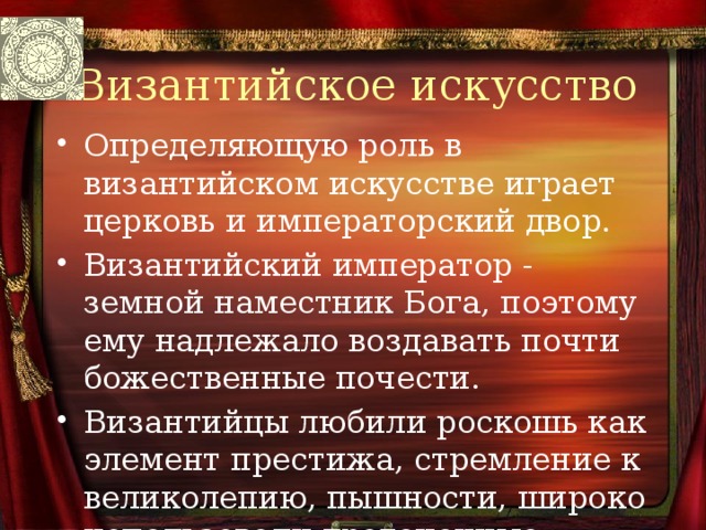 Византийское искусство Определяющую роль в византийском искусстве играет церковь и императорский двор. Византийский император - земной наместник Бога, поэтому ему надлежало воздавать почти божественные почести. Византийцы любили роскошь как элемент престижа, стремление к великолепию, пышности, широко использовали драгоценные материалы. 