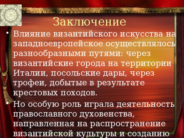 Заключение Влияние византийского искусства на западноевропейское осуществлялось разнообразными путями: через византийские города на территории Италии, посольские дары, через трофеи, добытые в результате крестовых походов. Но особую роль играла деятельность православного духовенства, направленная на распространение византийской культуры и созданию 