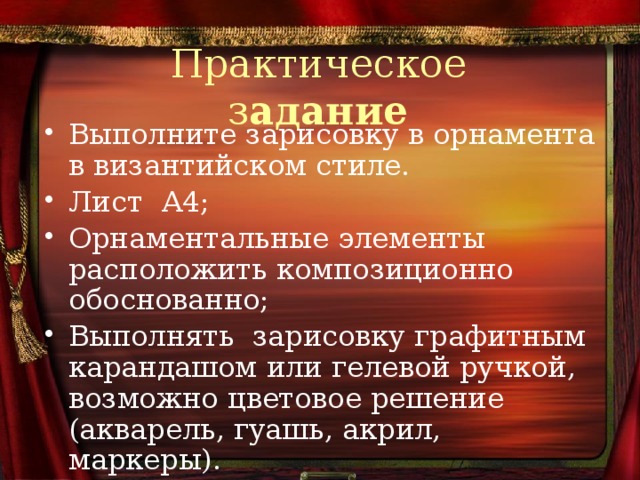 Практическое з адание Выполните зарисовку в орнамента в византийском стиле. Лист А4; Орнаментальные элементы расположить композиционно обоснованно; Выполнять зарисовку графитным карандашом или гелевой ручкой, возможно цветовое решение (акварель, гуашь, акрил, маркеры). 