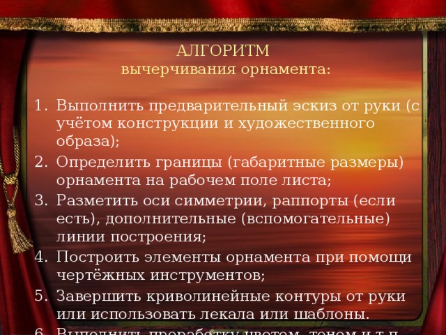 АЛГОРИТМ  вычерчивания орнамента: Выполнить предварительный эскиз от руки (с учётом конструкции и художественного образа); Определить границы (габаритные размеры) орнамента на рабочем поле листа; Разметить оси симметрии, раппорты (если есть), дополнительные (вспомогательные) линии построения; Построить элементы орнамента при помощи чертёжных инструментов; Завершить криволинейные контуры от руки или использовать лекала или шаблоны. Выполнить проработку цветом, тоном и т.п. 