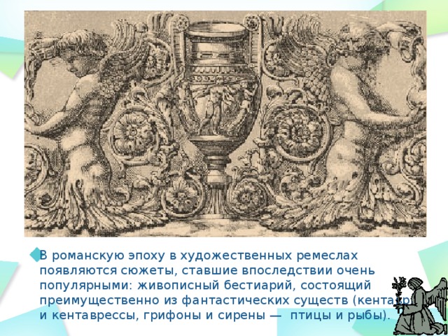В романскую эпоху в художественных ремеслах появляются сюжеты, ставшие впоследствии очень популярными: живописный бестиарий, состоящий преимущественно из фантастических существ (кентавры и кентаврессы, грифоны и сирены — птицы и рыбы). 